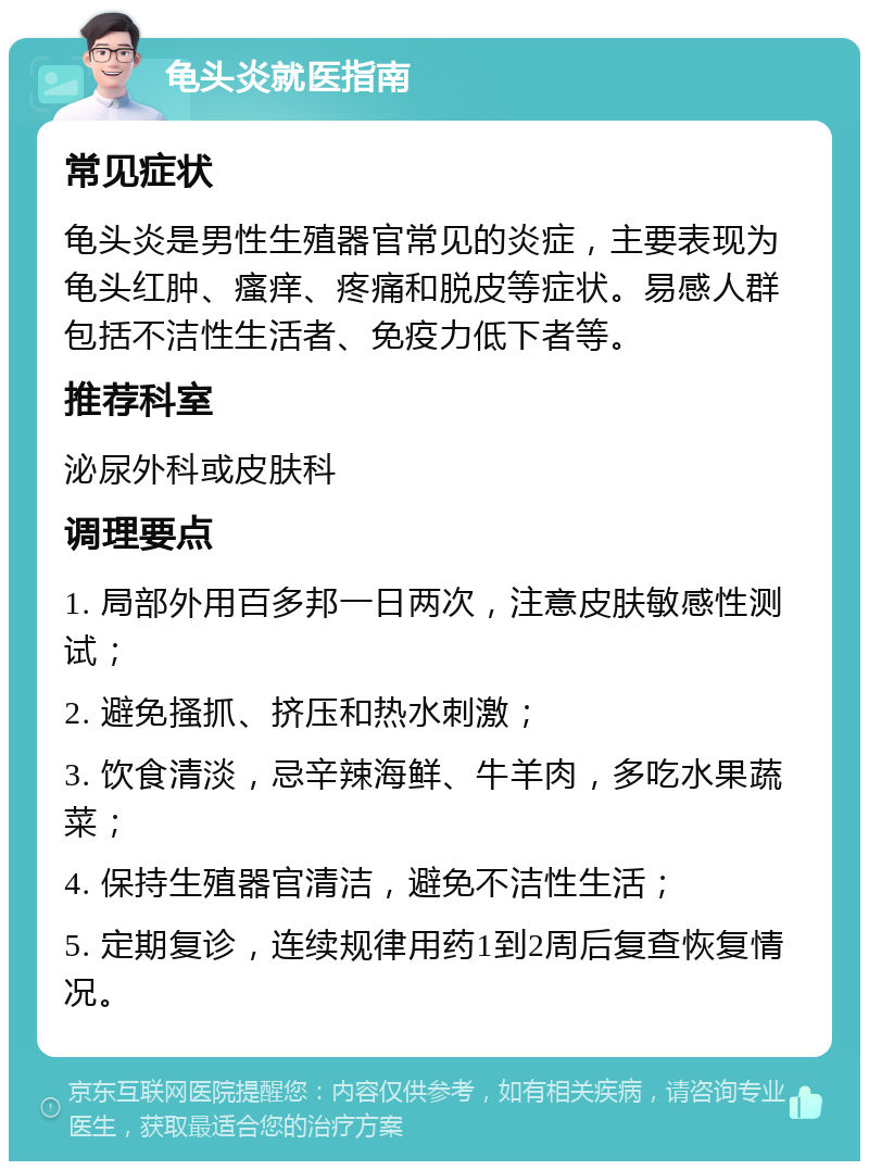 龟头炎就医指南 常见症状 龟头炎是男性生殖器官常见的炎症，主要表现为龟头红肿、瘙痒、疼痛和脱皮等症状。易感人群包括不洁性生活者、免疫力低下者等。 推荐科室 泌尿外科或皮肤科 调理要点 1. 局部外用百多邦一日两次，注意皮肤敏感性测试； 2. 避免搔抓、挤压和热水刺激； 3. 饮食清淡，忌辛辣海鲜、牛羊肉，多吃水果蔬菜； 4. 保持生殖器官清洁，避免不洁性生活； 5. 定期复诊，连续规律用药1到2周后复查恢复情况。