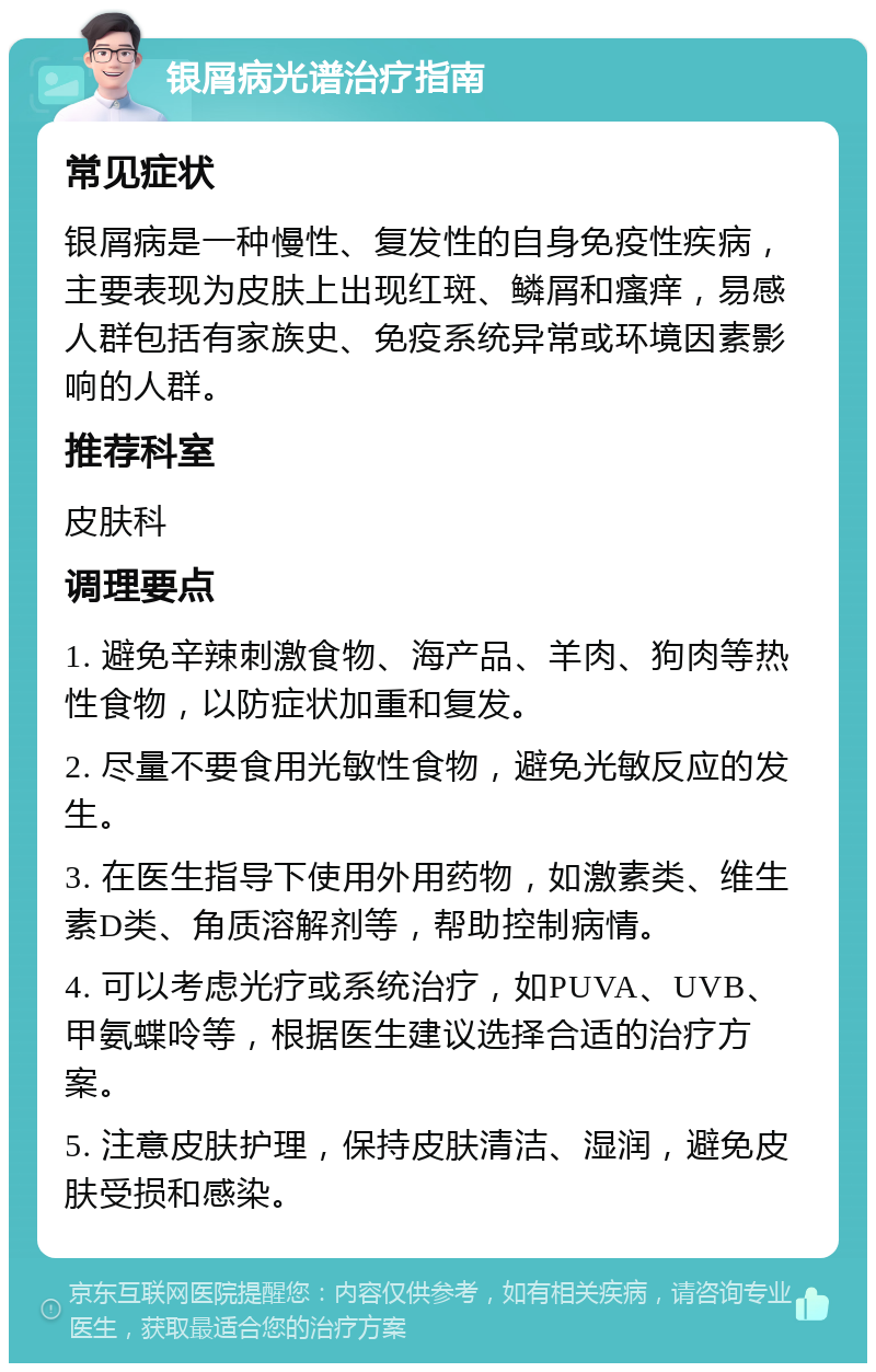 银屑病光谱治疗指南 常见症状 银屑病是一种慢性、复发性的自身免疫性疾病，主要表现为皮肤上出现红斑、鳞屑和瘙痒，易感人群包括有家族史、免疫系统异常或环境因素影响的人群。 推荐科室 皮肤科 调理要点 1. 避免辛辣刺激食物、海产品、羊肉、狗肉等热性食物，以防症状加重和复发。 2. 尽量不要食用光敏性食物，避免光敏反应的发生。 3. 在医生指导下使用外用药物，如激素类、维生素D类、角质溶解剂等，帮助控制病情。 4. 可以考虑光疗或系统治疗，如PUVA、UVB、甲氨蝶呤等，根据医生建议选择合适的治疗方案。 5. 注意皮肤护理，保持皮肤清洁、湿润，避免皮肤受损和感染。