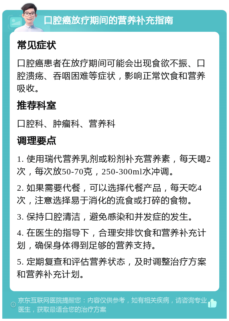 口腔癌放疗期间的营养补充指南 常见症状 口腔癌患者在放疗期间可能会出现食欲不振、口腔溃疡、吞咽困难等症状，影响正常饮食和营养吸收。 推荐科室 口腔科、肿瘤科、营养科 调理要点 1. 使用瑞代营养乳剂或粉剂补充营养素，每天喝2次，每次放50-70克，250-300ml水冲调。 2. 如果需要代餐，可以选择代餐产品，每天吃4次，注意选择易于消化的流食或打碎的食物。 3. 保持口腔清洁，避免感染和并发症的发生。 4. 在医生的指导下，合理安排饮食和营养补充计划，确保身体得到足够的营养支持。 5. 定期复查和评估营养状态，及时调整治疗方案和营养补充计划。