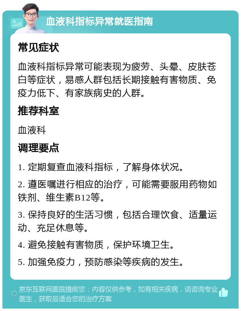 血液科指标异常就医指南 常见症状 血液科指标异常可能表现为疲劳、头晕、皮肤苍白等症状，易感人群包括长期接触有害物质、免疫力低下、有家族病史的人群。 推荐科室 血液科 调理要点 1. 定期复查血液科指标，了解身体状况。 2. 遵医嘱进行相应的治疗，可能需要服用药物如铁剂、维生素B12等。 3. 保持良好的生活习惯，包括合理饮食、适量运动、充足休息等。 4. 避免接触有害物质，保护环境卫生。 5. 加强免疫力，预防感染等疾病的发生。