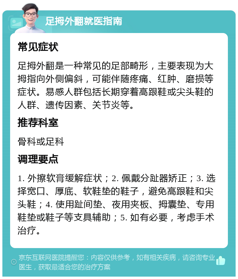 足拇外翻就医指南 常见症状 足拇外翻是一种常见的足部畸形，主要表现为大拇指向外侧偏斜，可能伴随疼痛、红肿、磨损等症状。易感人群包括长期穿着高跟鞋或尖头鞋的人群、遗传因素、关节炎等。 推荐科室 骨科或足科 调理要点 1. 外擦软膏缓解症状；2. 佩戴分趾器矫正；3. 选择宽口、厚底、软鞋垫的鞋子，避免高跟鞋和尖头鞋；4. 使用趾间垫、夜用夹板、拇囊垫、专用鞋垫或鞋子等支具辅助；5. 如有必要，考虑手术治疗。