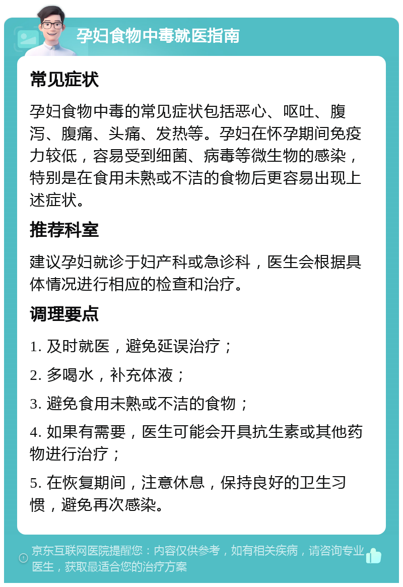 孕妇食物中毒就医指南 常见症状 孕妇食物中毒的常见症状包括恶心、呕吐、腹泻、腹痛、头痛、发热等。孕妇在怀孕期间免疫力较低，容易受到细菌、病毒等微生物的感染，特别是在食用未熟或不洁的食物后更容易出现上述症状。 推荐科室 建议孕妇就诊于妇产科或急诊科，医生会根据具体情况进行相应的检查和治疗。 调理要点 1. 及时就医，避免延误治疗； 2. 多喝水，补充体液； 3. 避免食用未熟或不洁的食物； 4. 如果有需要，医生可能会开具抗生素或其他药物进行治疗； 5. 在恢复期间，注意休息，保持良好的卫生习惯，避免再次感染。