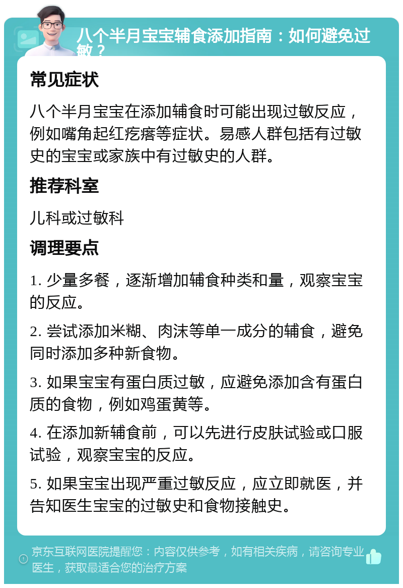 八个半月宝宝辅食添加指南：如何避免过敏？ 常见症状 八个半月宝宝在添加辅食时可能出现过敏反应，例如嘴角起红疙瘩等症状。易感人群包括有过敏史的宝宝或家族中有过敏史的人群。 推荐科室 儿科或过敏科 调理要点 1. 少量多餐，逐渐增加辅食种类和量，观察宝宝的反应。 2. 尝试添加米糊、肉沫等单一成分的辅食，避免同时添加多种新食物。 3. 如果宝宝有蛋白质过敏，应避免添加含有蛋白质的食物，例如鸡蛋黄等。 4. 在添加新辅食前，可以先进行皮肤试验或口服试验，观察宝宝的反应。 5. 如果宝宝出现严重过敏反应，应立即就医，并告知医生宝宝的过敏史和食物接触史。