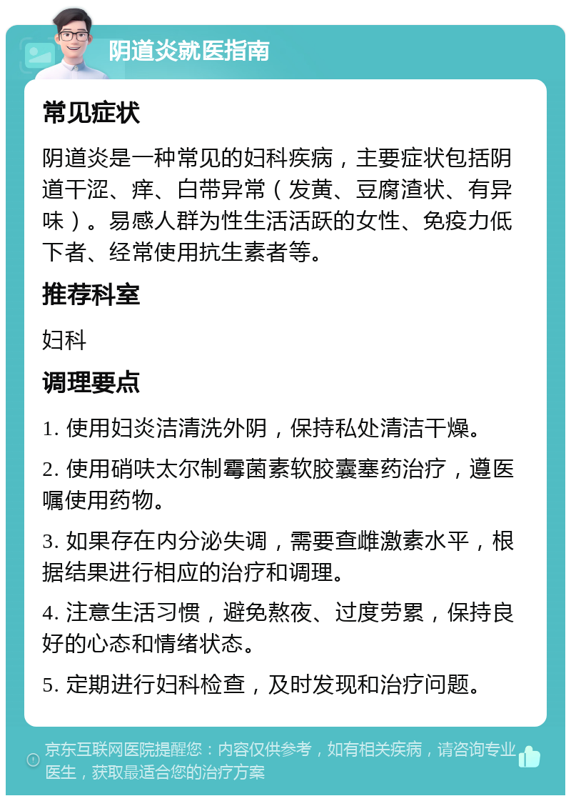 阴道炎就医指南 常见症状 阴道炎是一种常见的妇科疾病，主要症状包括阴道干涩、痒、白带异常（发黄、豆腐渣状、有异味）。易感人群为性生活活跃的女性、免疫力低下者、经常使用抗生素者等。 推荐科室 妇科 调理要点 1. 使用妇炎洁清洗外阴，保持私处清洁干燥。 2. 使用硝呋太尔制霉菌素软胶囊塞药治疗，遵医嘱使用药物。 3. 如果存在内分泌失调，需要查雌激素水平，根据结果进行相应的治疗和调理。 4. 注意生活习惯，避免熬夜、过度劳累，保持良好的心态和情绪状态。 5. 定期进行妇科检查，及时发现和治疗问题。