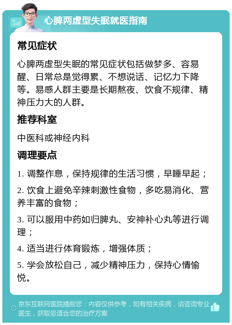 心脾两虚型失眠就医指南 常见症状 心脾两虚型失眠的常见症状包括做梦多、容易醒、日常总是觉得累、不想说话、记忆力下降等。易感人群主要是长期熬夜、饮食不规律、精神压力大的人群。 推荐科室 中医科或神经内科 调理要点 1. 调整作息，保持规律的生活习惯，早睡早起； 2. 饮食上避免辛辣刺激性食物，多吃易消化、营养丰富的食物； 3. 可以服用中药如归脾丸、安神补心丸等进行调理； 4. 适当进行体育锻炼，增强体质； 5. 学会放松自己，减少精神压力，保持心情愉悦。