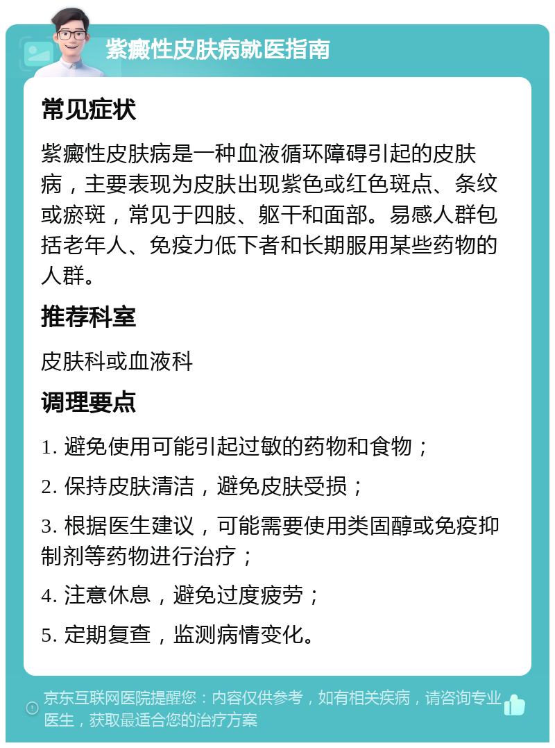 紫癜性皮肤病就医指南 常见症状 紫癜性皮肤病是一种血液循环障碍引起的皮肤病，主要表现为皮肤出现紫色或红色斑点、条纹或瘀斑，常见于四肢、躯干和面部。易感人群包括老年人、免疫力低下者和长期服用某些药物的人群。 推荐科室 皮肤科或血液科 调理要点 1. 避免使用可能引起过敏的药物和食物； 2. 保持皮肤清洁，避免皮肤受损； 3. 根据医生建议，可能需要使用类固醇或免疫抑制剂等药物进行治疗； 4. 注意休息，避免过度疲劳； 5. 定期复查，监测病情变化。