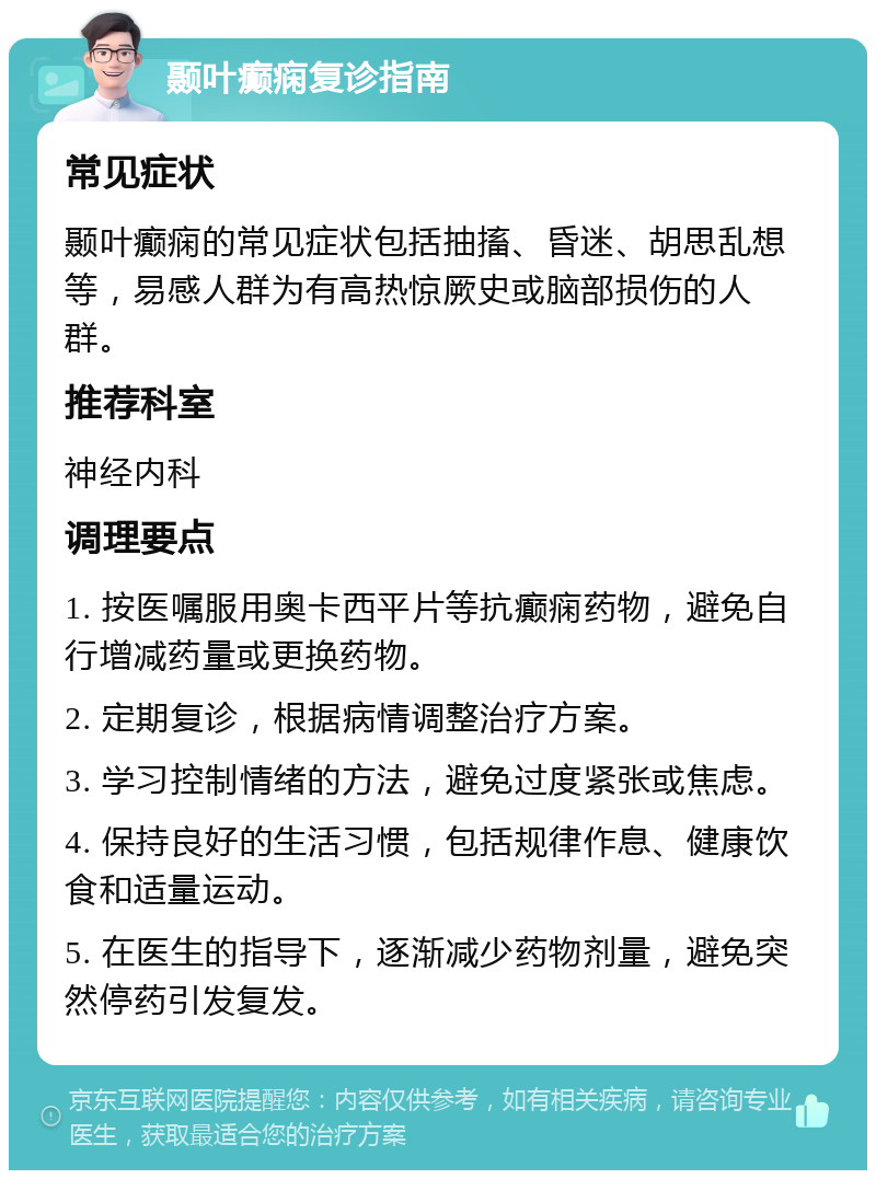 颞叶癫痫复诊指南 常见症状 颞叶癫痫的常见症状包括抽搐、昏迷、胡思乱想等，易感人群为有高热惊厥史或脑部损伤的人群。 推荐科室 神经内科 调理要点 1. 按医嘱服用奥卡西平片等抗癫痫药物，避免自行增减药量或更换药物。 2. 定期复诊，根据病情调整治疗方案。 3. 学习控制情绪的方法，避免过度紧张或焦虑。 4. 保持良好的生活习惯，包括规律作息、健康饮食和适量运动。 5. 在医生的指导下，逐渐减少药物剂量，避免突然停药引发复发。