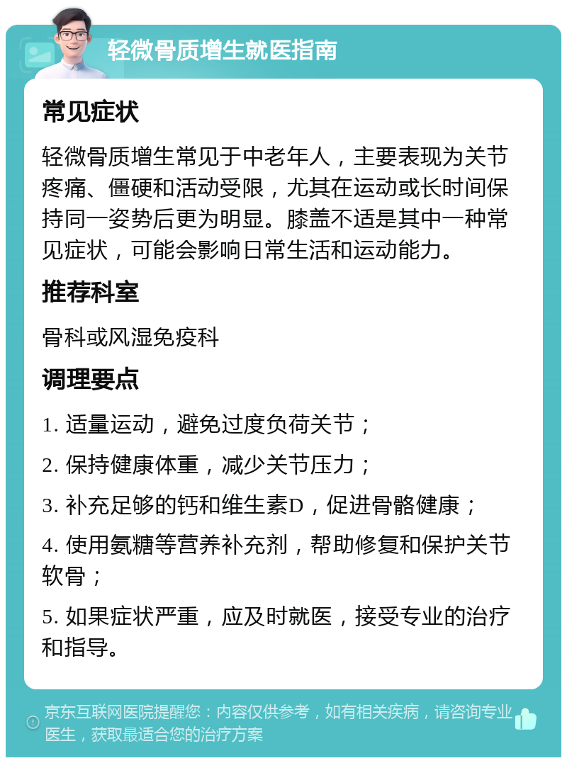 轻微骨质增生就医指南 常见症状 轻微骨质增生常见于中老年人，主要表现为关节疼痛、僵硬和活动受限，尤其在运动或长时间保持同一姿势后更为明显。膝盖不适是其中一种常见症状，可能会影响日常生活和运动能力。 推荐科室 骨科或风湿免疫科 调理要点 1. 适量运动，避免过度负荷关节； 2. 保持健康体重，减少关节压力； 3. 补充足够的钙和维生素D，促进骨骼健康； 4. 使用氨糖等营养补充剂，帮助修复和保护关节软骨； 5. 如果症状严重，应及时就医，接受专业的治疗和指导。