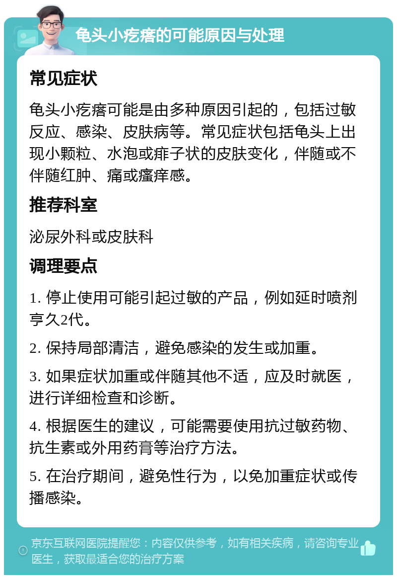 龟头小疙瘩的可能原因与处理 常见症状 龟头小疙瘩可能是由多种原因引起的，包括过敏反应、感染、皮肤病等。常见症状包括龟头上出现小颗粒、水泡或痱子状的皮肤变化，伴随或不伴随红肿、痛或瘙痒感。 推荐科室 泌尿外科或皮肤科 调理要点 1. 停止使用可能引起过敏的产品，例如延时喷剂亨久2代。 2. 保持局部清洁，避免感染的发生或加重。 3. 如果症状加重或伴随其他不适，应及时就医，进行详细检查和诊断。 4. 根据医生的建议，可能需要使用抗过敏药物、抗生素或外用药膏等治疗方法。 5. 在治疗期间，避免性行为，以免加重症状或传播感染。