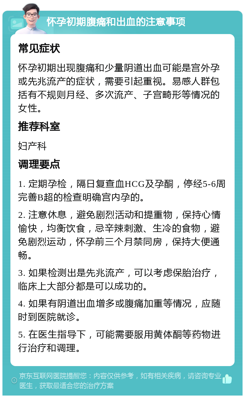 怀孕初期腹痛和出血的注意事项 常见症状 怀孕初期出现腹痛和少量阴道出血可能是宫外孕或先兆流产的症状，需要引起重视。易感人群包括有不规则月经、多次流产、子宫畸形等情况的女性。 推荐科室 妇产科 调理要点 1. 定期孕检，隔日复查血HCG及孕酮，停经5-6周完善B超的检查明确宫内孕的。 2. 注意休息，避免剧烈活动和提重物，保持心情愉快，均衡饮食，忌辛辣刺激、生冷的食物，避免剧烈运动，怀孕前三个月禁同房，保持大便通畅。 3. 如果检测出是先兆流产，可以考虑保胎治疗，临床上大部分都是可以成功的。 4. 如果有阴道出血增多或腹痛加重等情况，应随时到医院就诊。 5. 在医生指导下，可能需要服用黄体酮等药物进行治疗和调理。