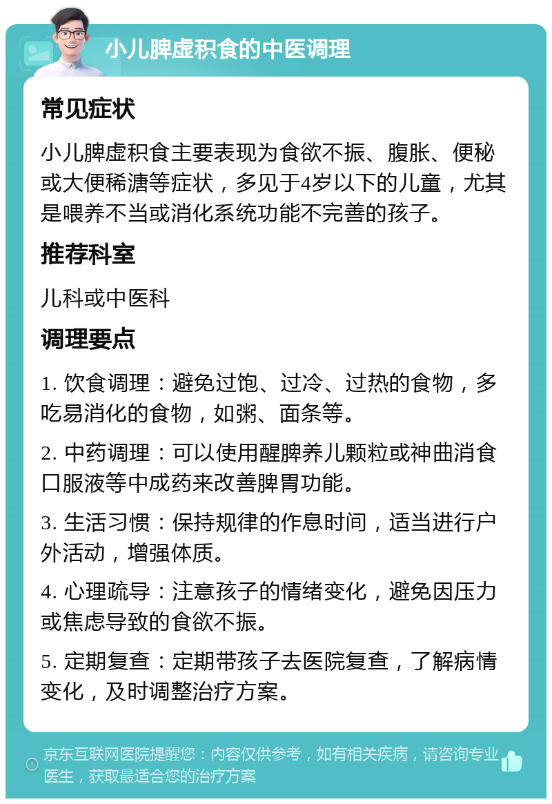 小儿脾虚积食的中医调理 常见症状 小儿脾虚积食主要表现为食欲不振、腹胀、便秘或大便稀溏等症状，多见于4岁以下的儿童，尤其是喂养不当或消化系统功能不完善的孩子。 推荐科室 儿科或中医科 调理要点 1. 饮食调理：避免过饱、过冷、过热的食物，多吃易消化的食物，如粥、面条等。 2. 中药调理：可以使用醒脾养儿颗粒或神曲消食口服液等中成药来改善脾胃功能。 3. 生活习惯：保持规律的作息时间，适当进行户外活动，增强体质。 4. 心理疏导：注意孩子的情绪变化，避免因压力或焦虑导致的食欲不振。 5. 定期复查：定期带孩子去医院复查，了解病情变化，及时调整治疗方案。