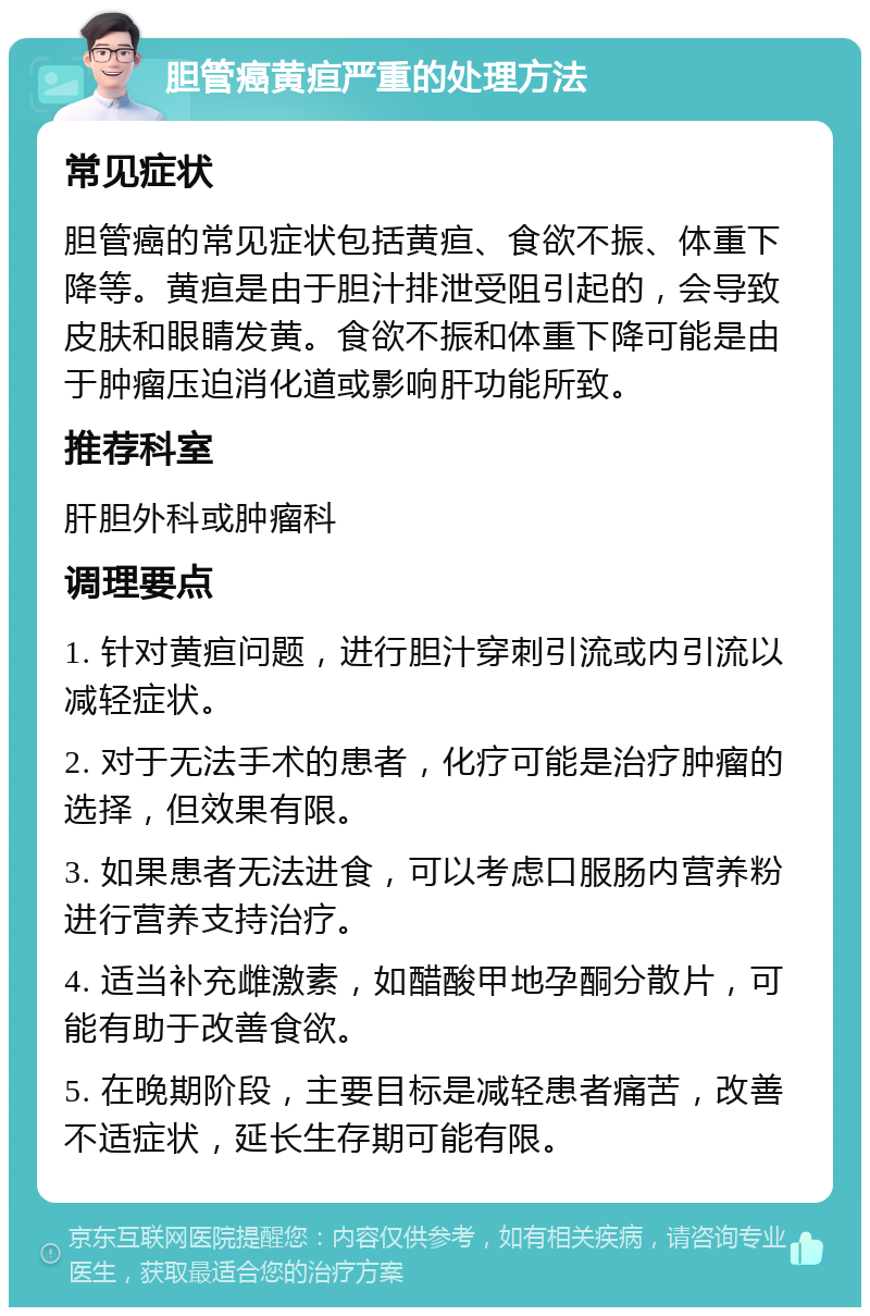 胆管癌黄疸严重的处理方法 常见症状 胆管癌的常见症状包括黄疸、食欲不振、体重下降等。黄疸是由于胆汁排泄受阻引起的，会导致皮肤和眼睛发黄。食欲不振和体重下降可能是由于肿瘤压迫消化道或影响肝功能所致。 推荐科室 肝胆外科或肿瘤科 调理要点 1. 针对黄疸问题，进行胆汁穿刺引流或内引流以减轻症状。 2. 对于无法手术的患者，化疗可能是治疗肿瘤的选择，但效果有限。 3. 如果患者无法进食，可以考虑口服肠内营养粉进行营养支持治疗。 4. 适当补充雌激素，如醋酸甲地孕酮分散片，可能有助于改善食欲。 5. 在晚期阶段，主要目标是减轻患者痛苦，改善不适症状，延长生存期可能有限。