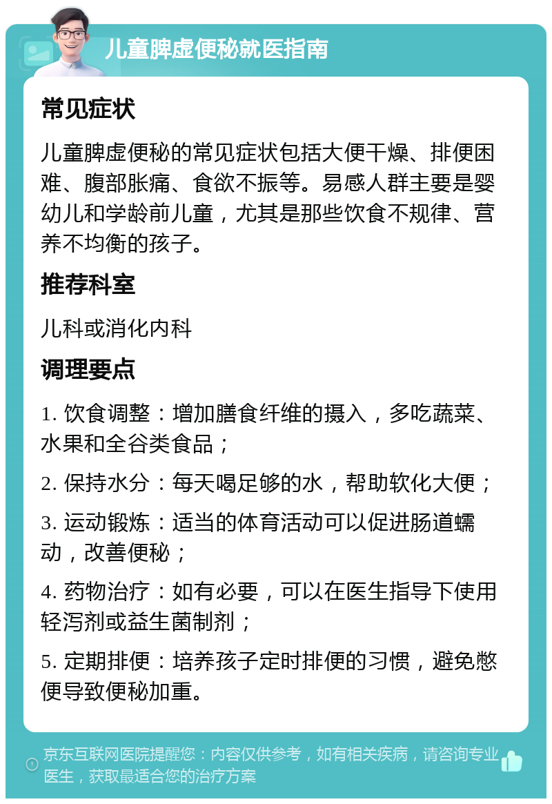 儿童脾虚便秘就医指南 常见症状 儿童脾虚便秘的常见症状包括大便干燥、排便困难、腹部胀痛、食欲不振等。易感人群主要是婴幼儿和学龄前儿童，尤其是那些饮食不规律、营养不均衡的孩子。 推荐科室 儿科或消化内科 调理要点 1. 饮食调整：增加膳食纤维的摄入，多吃蔬菜、水果和全谷类食品； 2. 保持水分：每天喝足够的水，帮助软化大便； 3. 运动锻炼：适当的体育活动可以促进肠道蠕动，改善便秘； 4. 药物治疗：如有必要，可以在医生指导下使用轻泻剂或益生菌制剂； 5. 定期排便：培养孩子定时排便的习惯，避免憋便导致便秘加重。