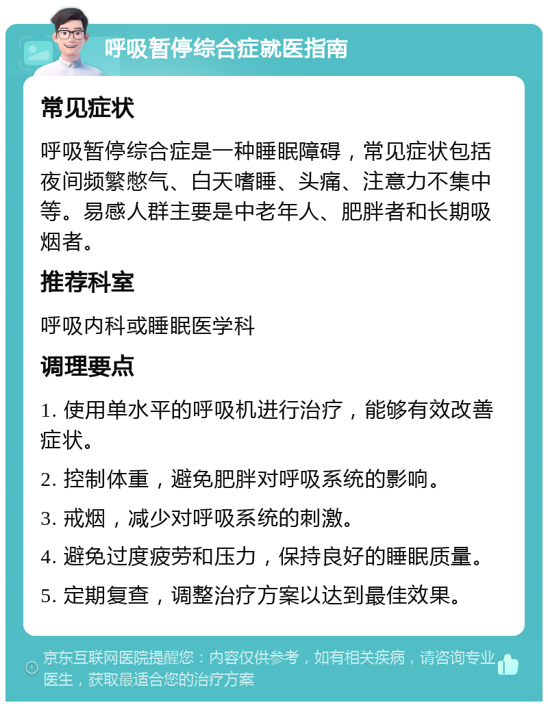 呼吸暂停综合症就医指南 常见症状 呼吸暂停综合症是一种睡眠障碍，常见症状包括夜间频繁憋气、白天嗜睡、头痛、注意力不集中等。易感人群主要是中老年人、肥胖者和长期吸烟者。 推荐科室 呼吸内科或睡眠医学科 调理要点 1. 使用单水平的呼吸机进行治疗，能够有效改善症状。 2. 控制体重，避免肥胖对呼吸系统的影响。 3. 戒烟，减少对呼吸系统的刺激。 4. 避免过度疲劳和压力，保持良好的睡眠质量。 5. 定期复查，调整治疗方案以达到最佳效果。