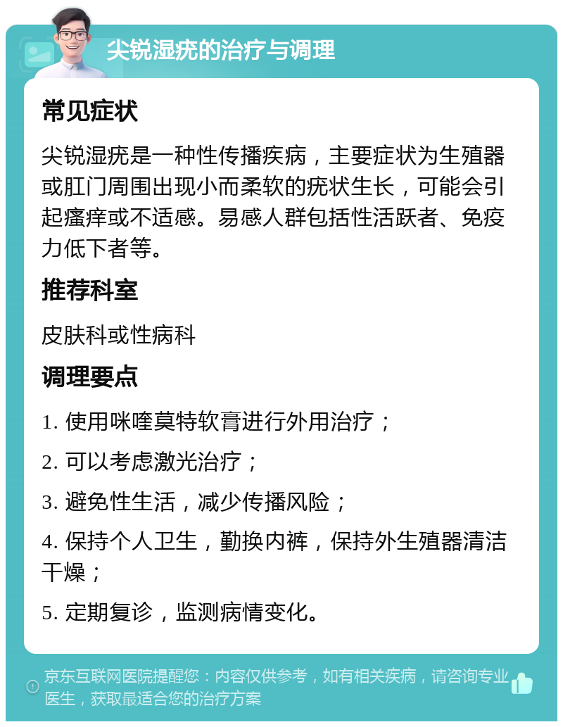 尖锐湿疣的治疗与调理 常见症状 尖锐湿疣是一种性传播疾病，主要症状为生殖器或肛门周围出现小而柔软的疣状生长，可能会引起瘙痒或不适感。易感人群包括性活跃者、免疫力低下者等。 推荐科室 皮肤科或性病科 调理要点 1. 使用咪喹莫特软膏进行外用治疗； 2. 可以考虑激光治疗； 3. 避免性生活，减少传播风险； 4. 保持个人卫生，勤换内裤，保持外生殖器清洁干燥； 5. 定期复诊，监测病情变化。