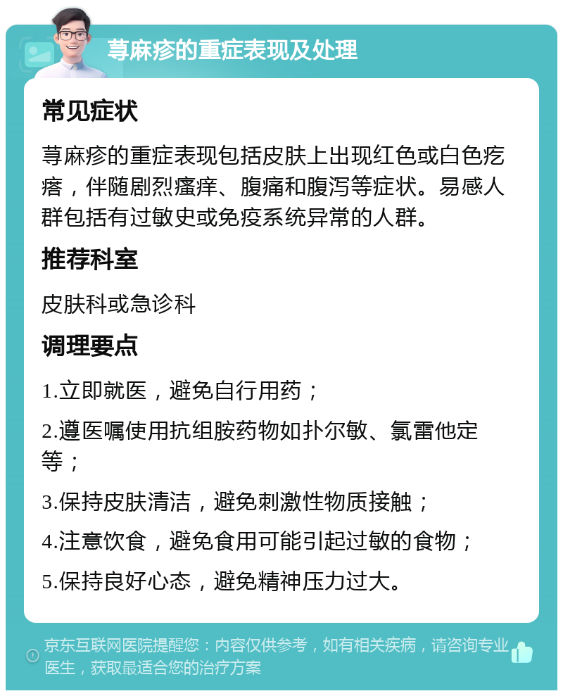 荨麻疹的重症表现及处理 常见症状 荨麻疹的重症表现包括皮肤上出现红色或白色疙瘩，伴随剧烈瘙痒、腹痛和腹泻等症状。易感人群包括有过敏史或免疫系统异常的人群。 推荐科室 皮肤科或急诊科 调理要点 1.立即就医，避免自行用药； 2.遵医嘱使用抗组胺药物如扑尔敏、氯雷他定等； 3.保持皮肤清洁，避免刺激性物质接触； 4.注意饮食，避免食用可能引起过敏的食物； 5.保持良好心态，避免精神压力过大。