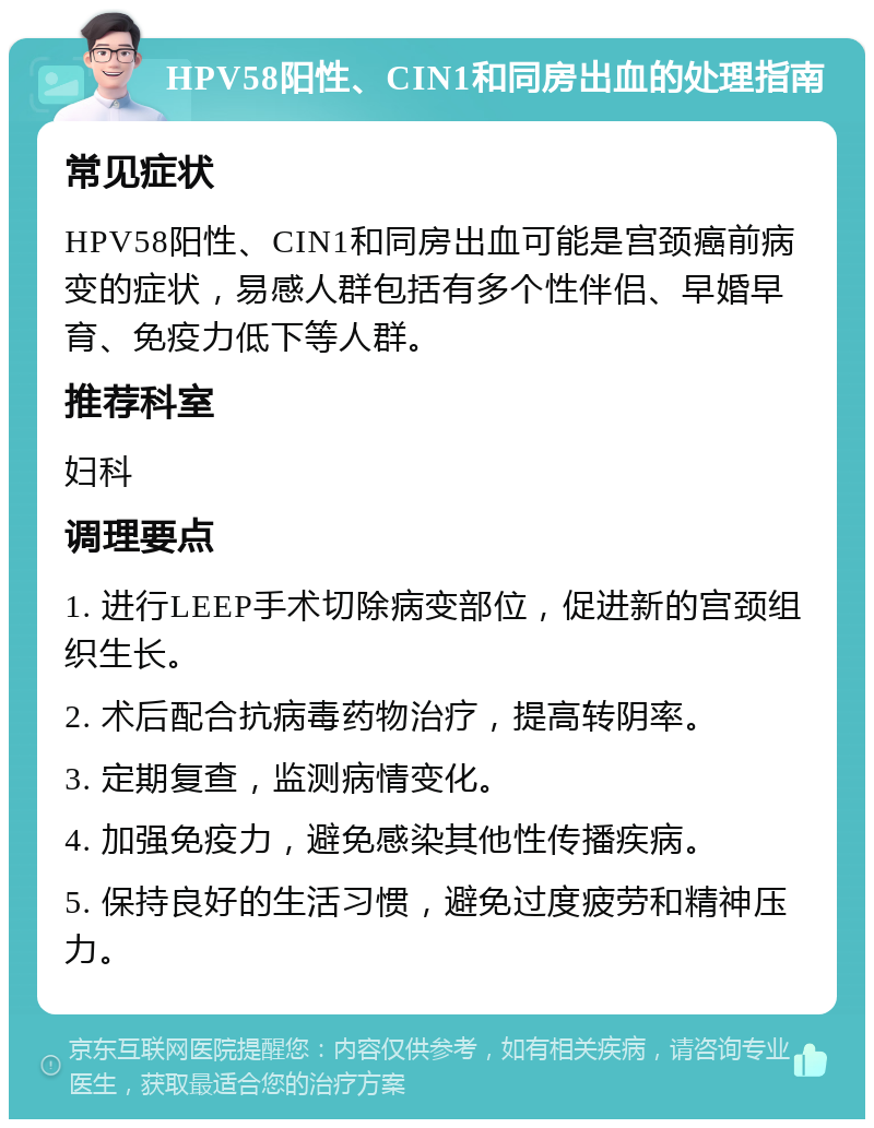 HPV58阳性、CIN1和同房出血的处理指南 常见症状 HPV58阳性、CIN1和同房出血可能是宫颈癌前病变的症状，易感人群包括有多个性伴侣、早婚早育、免疫力低下等人群。 推荐科室 妇科 调理要点 1. 进行LEEP手术切除病变部位，促进新的宫颈组织生长。 2. 术后配合抗病毒药物治疗，提高转阴率。 3. 定期复查，监测病情变化。 4. 加强免疫力，避免感染其他性传播疾病。 5. 保持良好的生活习惯，避免过度疲劳和精神压力。