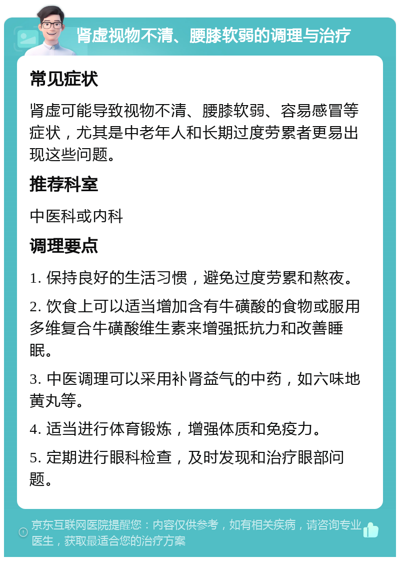 肾虚视物不清、腰膝软弱的调理与治疗 常见症状 肾虚可能导致视物不清、腰膝软弱、容易感冒等症状，尤其是中老年人和长期过度劳累者更易出现这些问题。 推荐科室 中医科或内科 调理要点 1. 保持良好的生活习惯，避免过度劳累和熬夜。 2. 饮食上可以适当增加含有牛磺酸的食物或服用多维复合牛磺酸维生素来增强抵抗力和改善睡眠。 3. 中医调理可以采用补肾益气的中药，如六味地黄丸等。 4. 适当进行体育锻炼，增强体质和免疫力。 5. 定期进行眼科检查，及时发现和治疗眼部问题。