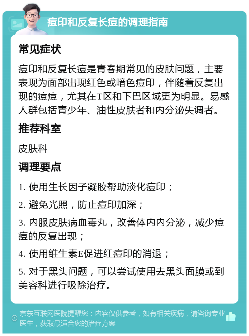 痘印和反复长痘的调理指南 常见症状 痘印和反复长痘是青春期常见的皮肤问题，主要表现为面部出现红色或暗色痘印，伴随着反复出现的痘痘，尤其在T区和下巴区域更为明显。易感人群包括青少年、油性皮肤者和内分泌失调者。 推荐科室 皮肤科 调理要点 1. 使用生长因子凝胶帮助淡化痘印； 2. 避免光照，防止痘印加深； 3. 内服皮肤病血毒丸，改善体内内分泌，减少痘痘的反复出现； 4. 使用维生素E促进红痘印的消退； 5. 对于黑头问题，可以尝试使用去黑头面膜或到美容科进行吸除治疗。