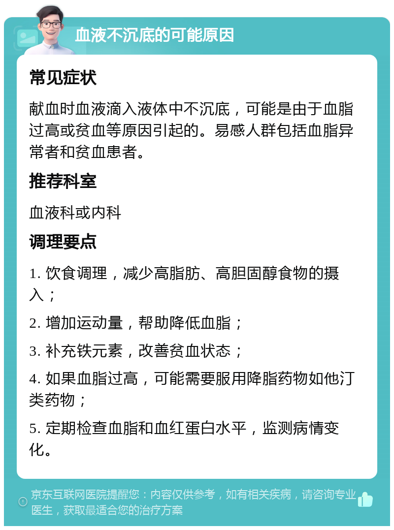 血液不沉底的可能原因 常见症状 献血时血液滴入液体中不沉底，可能是由于血脂过高或贫血等原因引起的。易感人群包括血脂异常者和贫血患者。 推荐科室 血液科或内科 调理要点 1. 饮食调理，减少高脂肪、高胆固醇食物的摄入； 2. 增加运动量，帮助降低血脂； 3. 补充铁元素，改善贫血状态； 4. 如果血脂过高，可能需要服用降脂药物如他汀类药物； 5. 定期检查血脂和血红蛋白水平，监测病情变化。