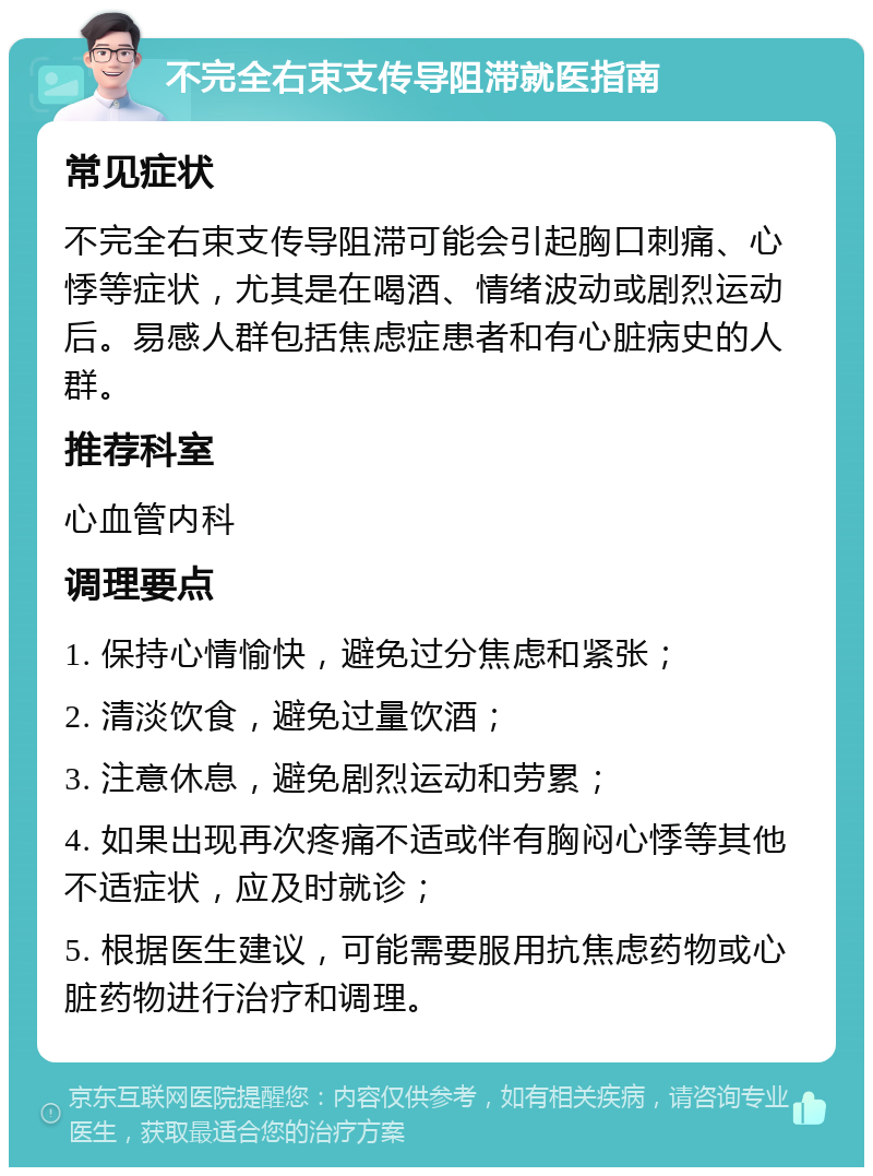 不完全右束支传导阻滞就医指南 常见症状 不完全右束支传导阻滞可能会引起胸口刺痛、心悸等症状，尤其是在喝酒、情绪波动或剧烈运动后。易感人群包括焦虑症患者和有心脏病史的人群。 推荐科室 心血管内科 调理要点 1. 保持心情愉快，避免过分焦虑和紧张； 2. 清淡饮食，避免过量饮酒； 3. 注意休息，避免剧烈运动和劳累； 4. 如果出现再次疼痛不适或伴有胸闷心悸等其他不适症状，应及时就诊； 5. 根据医生建议，可能需要服用抗焦虑药物或心脏药物进行治疗和调理。