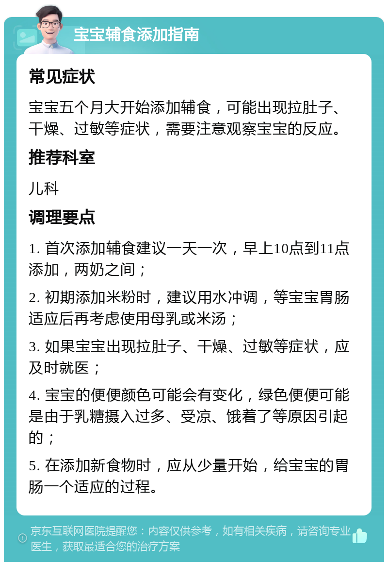 宝宝辅食添加指南 常见症状 宝宝五个月大开始添加辅食，可能出现拉肚子、干燥、过敏等症状，需要注意观察宝宝的反应。 推荐科室 儿科 调理要点 1. 首次添加辅食建议一天一次，早上10点到11点添加，两奶之间； 2. 初期添加米粉时，建议用水冲调，等宝宝胃肠适应后再考虑使用母乳或米汤； 3. 如果宝宝出现拉肚子、干燥、过敏等症状，应及时就医； 4. 宝宝的便便颜色可能会有变化，绿色便便可能是由于乳糖摄入过多、受凉、饿着了等原因引起的； 5. 在添加新食物时，应从少量开始，给宝宝的胃肠一个适应的过程。