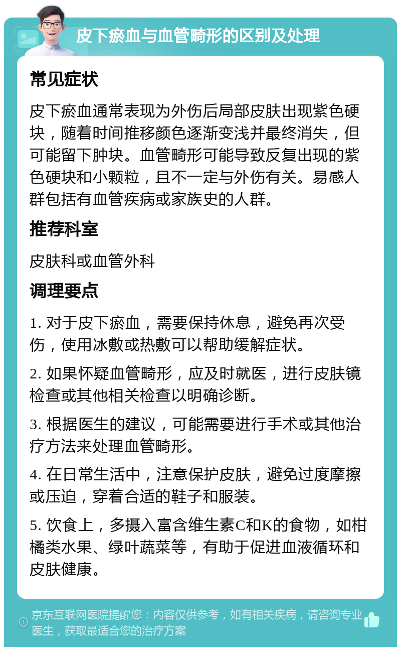 皮下瘀血与血管畸形的区别及处理 常见症状 皮下瘀血通常表现为外伤后局部皮肤出现紫色硬块，随着时间推移颜色逐渐变浅并最终消失，但可能留下肿块。血管畸形可能导致反复出现的紫色硬块和小颗粒，且不一定与外伤有关。易感人群包括有血管疾病或家族史的人群。 推荐科室 皮肤科或血管外科 调理要点 1. 对于皮下瘀血，需要保持休息，避免再次受伤，使用冰敷或热敷可以帮助缓解症状。 2. 如果怀疑血管畸形，应及时就医，进行皮肤镜检查或其他相关检查以明确诊断。 3. 根据医生的建议，可能需要进行手术或其他治疗方法来处理血管畸形。 4. 在日常生活中，注意保护皮肤，避免过度摩擦或压迫，穿着合适的鞋子和服装。 5. 饮食上，多摄入富含维生素C和K的食物，如柑橘类水果、绿叶蔬菜等，有助于促进血液循环和皮肤健康。