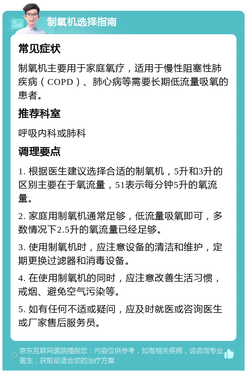 制氧机选择指南 常见症状 制氧机主要用于家庭氧疗，适用于慢性阻塞性肺疾病（COPD）、肺心病等需要长期低流量吸氧的患者。 推荐科室 呼吸内科或肺科 调理要点 1. 根据医生建议选择合适的制氧机，5升和3升的区别主要在于氧流量，51表示每分钟5升的氧流量。 2. 家庭用制氧机通常足够，低流量吸氧即可，多数情况下2.5升的氧流量已经足够。 3. 使用制氧机时，应注意设备的清洁和维护，定期更换过滤器和消毒设备。 4. 在使用制氧机的同时，应注意改善生活习惯，戒烟、避免空气污染等。 5. 如有任何不适或疑问，应及时就医或咨询医生或厂家售后服务员。