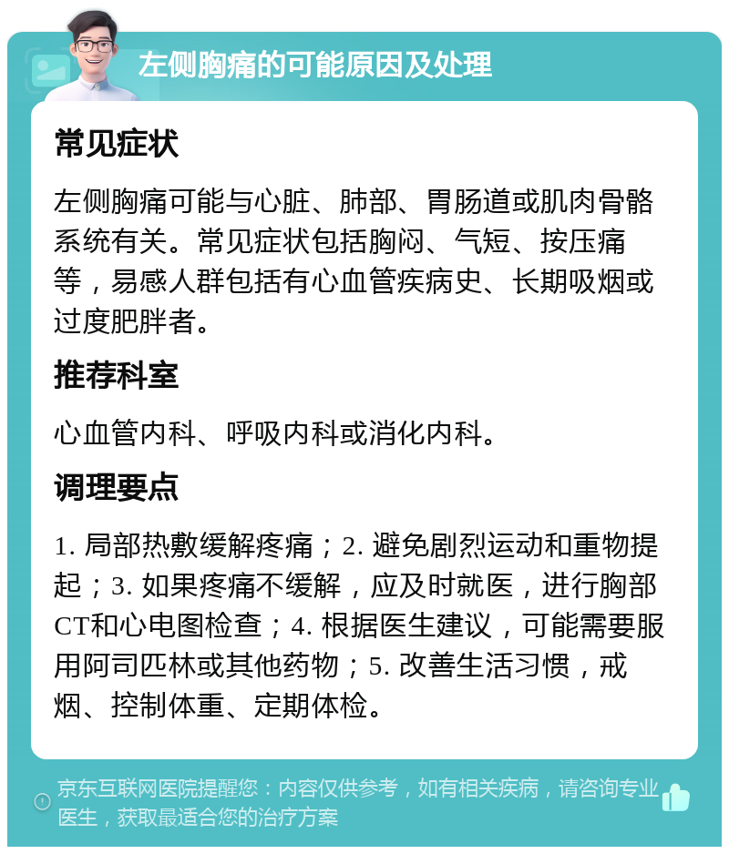 左侧胸痛的可能原因及处理 常见症状 左侧胸痛可能与心脏、肺部、胃肠道或肌肉骨骼系统有关。常见症状包括胸闷、气短、按压痛等，易感人群包括有心血管疾病史、长期吸烟或过度肥胖者。 推荐科室 心血管内科、呼吸内科或消化内科。 调理要点 1. 局部热敷缓解疼痛；2. 避免剧烈运动和重物提起；3. 如果疼痛不缓解，应及时就医，进行胸部CT和心电图检查；4. 根据医生建议，可能需要服用阿司匹林或其他药物；5. 改善生活习惯，戒烟、控制体重、定期体检。