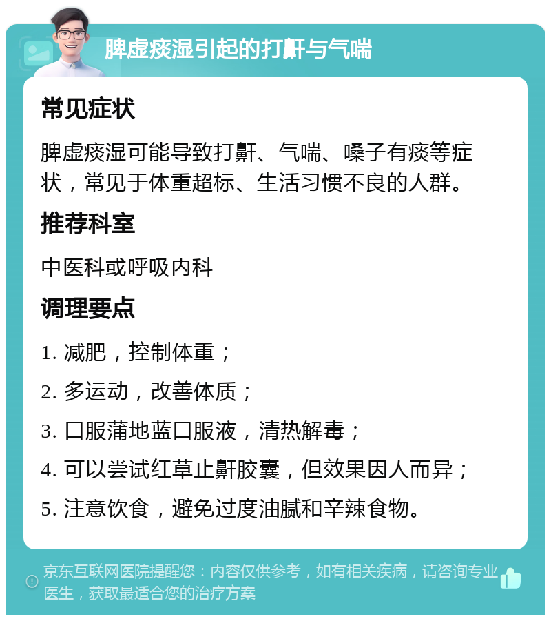 脾虚痰湿引起的打鼾与气喘 常见症状 脾虚痰湿可能导致打鼾、气喘、嗓子有痰等症状，常见于体重超标、生活习惯不良的人群。 推荐科室 中医科或呼吸内科 调理要点 1. 减肥，控制体重； 2. 多运动，改善体质； 3. 口服蒲地蓝口服液，清热解毒； 4. 可以尝试红草止鼾胶囊，但效果因人而异； 5. 注意饮食，避免过度油腻和辛辣食物。