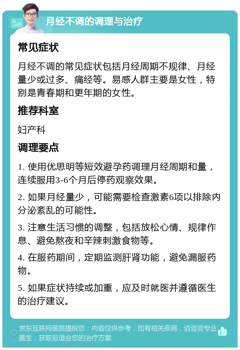 月经不调的调理与治疗 常见症状 月经不调的常见症状包括月经周期不规律、月经量少或过多、痛经等。易感人群主要是女性，特别是青春期和更年期的女性。 推荐科室 妇产科 调理要点 1. 使用优思明等短效避孕药调理月经周期和量，连续服用3-6个月后停药观察效果。 2. 如果月经量少，可能需要检查激素6项以排除内分泌紊乱的可能性。 3. 注意生活习惯的调整，包括放松心情、规律作息、避免熬夜和辛辣刺激食物等。 4. 在服药期间，定期监测肝肾功能，避免漏服药物。 5. 如果症状持续或加重，应及时就医并遵循医生的治疗建议。