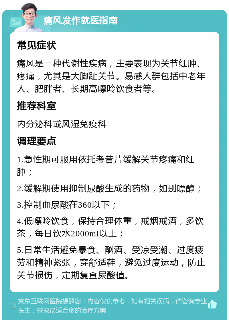 痛风发作就医指南 常见症状 痛风是一种代谢性疾病，主要表现为关节红肿、疼痛，尤其是大脚趾关节。易感人群包括中老年人、肥胖者、长期高嘌呤饮食者等。 推荐科室 内分泌科或风湿免疫科 调理要点 1.急性期可服用依托考昔片缓解关节疼痛和红肿； 2.缓解期使用抑制尿酸生成的药物，如别嘌醇； 3.控制血尿酸在360以下； 4.低嘌呤饮食，保持合理体重，戒烟戒酒，多饮茶，每日饮水2000ml以上； 5.日常生活避免暴食、酗酒、受凉受潮、过度疲劳和精神紧张，穿舒适鞋，避免过度运动，防止关节损伤，定期复查尿酸值。