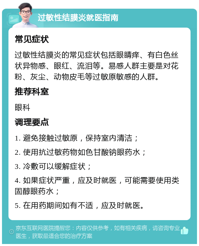 过敏性结膜炎就医指南 常见症状 过敏性结膜炎的常见症状包括眼睛痒、有白色丝状异物感、眼红、流泪等。易感人群主要是对花粉、灰尘、动物皮毛等过敏原敏感的人群。 推荐科室 眼科 调理要点 1. 避免接触过敏原，保持室内清洁； 2. 使用抗过敏药物如色甘酸钠眼药水； 3. 冷敷可以缓解症状； 4. 如果症状严重，应及时就医，可能需要使用类固醇眼药水； 5. 在用药期间如有不适，应及时就医。