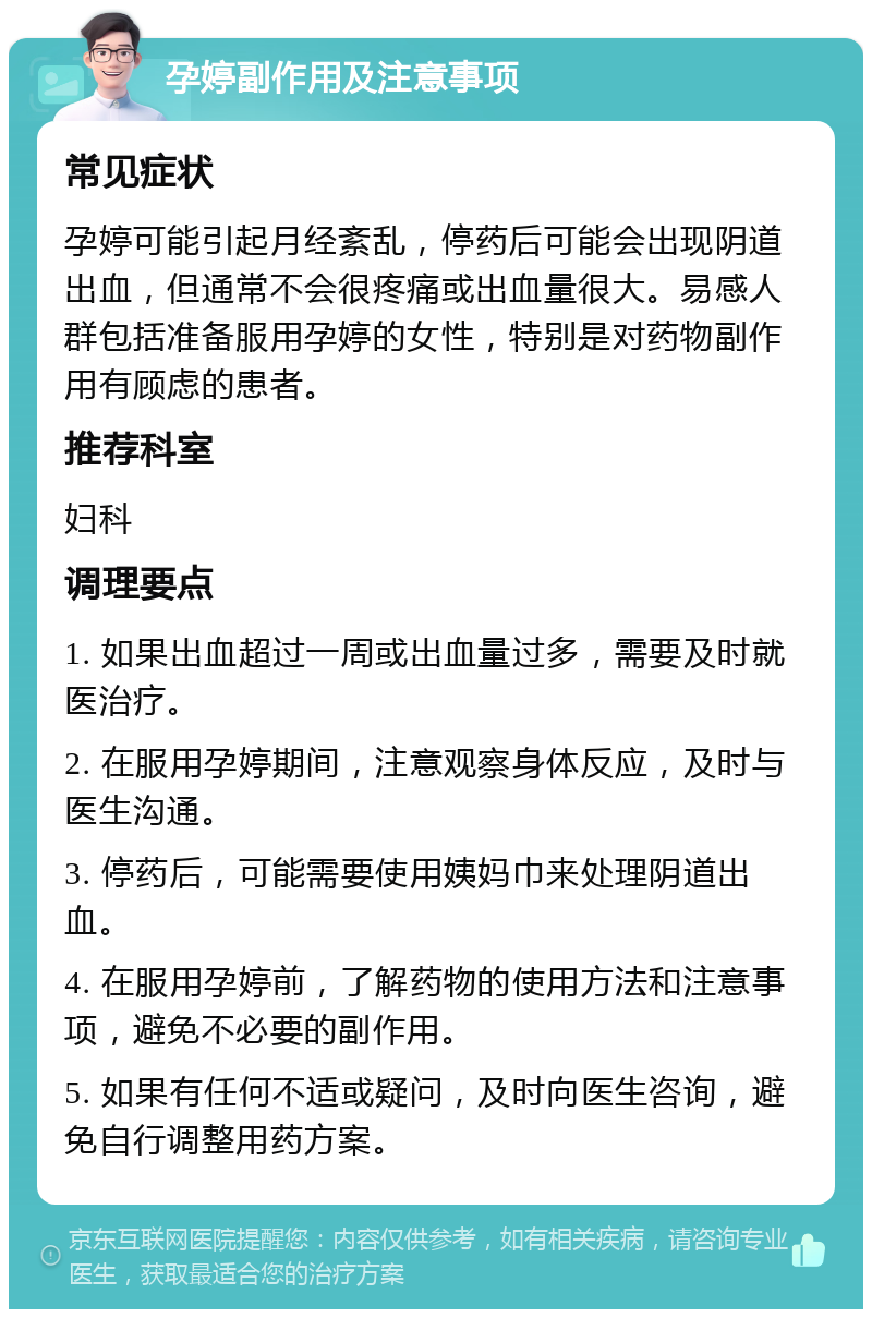 孕婷副作用及注意事项 常见症状 孕婷可能引起月经紊乱，停药后可能会出现阴道出血，但通常不会很疼痛或出血量很大。易感人群包括准备服用孕婷的女性，特别是对药物副作用有顾虑的患者。 推荐科室 妇科 调理要点 1. 如果出血超过一周或出血量过多，需要及时就医治疗。 2. 在服用孕婷期间，注意观察身体反应，及时与医生沟通。 3. 停药后，可能需要使用姨妈巾来处理阴道出血。 4. 在服用孕婷前，了解药物的使用方法和注意事项，避免不必要的副作用。 5. 如果有任何不适或疑问，及时向医生咨询，避免自行调整用药方案。