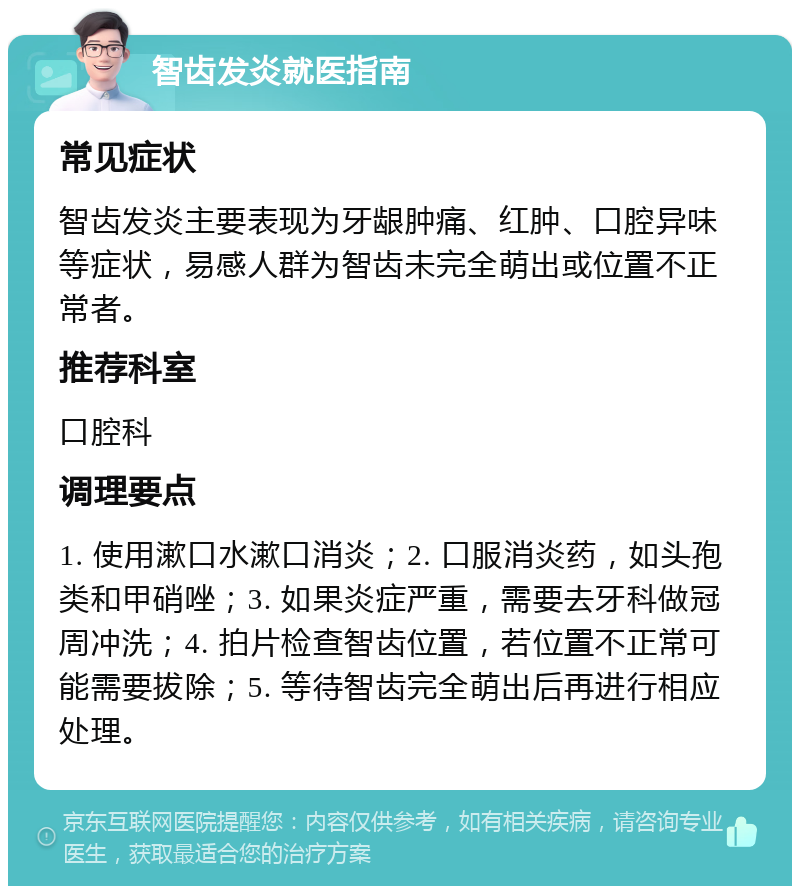 智齿发炎就医指南 常见症状 智齿发炎主要表现为牙龈肿痛、红肿、口腔异味等症状，易感人群为智齿未完全萌出或位置不正常者。 推荐科室 口腔科 调理要点 1. 使用漱口水漱口消炎；2. 口服消炎药，如头孢类和甲硝唑；3. 如果炎症严重，需要去牙科做冠周冲洗；4. 拍片检查智齿位置，若位置不正常可能需要拔除；5. 等待智齿完全萌出后再进行相应处理。