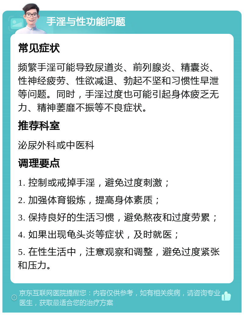 手淫与性功能问题 常见症状 频繁手淫可能导致尿道炎、前列腺炎、精囊炎、性神经疲劳、性欲减退、勃起不坚和习惯性早泄等问题。同时，手淫过度也可能引起身体疲乏无力、精神萎靡不振等不良症状。 推荐科室 泌尿外科或中医科 调理要点 1. 控制或戒掉手淫，避免过度刺激； 2. 加强体育锻炼，提高身体素质； 3. 保持良好的生活习惯，避免熬夜和过度劳累； 4. 如果出现龟头炎等症状，及时就医； 5. 在性生活中，注意观察和调整，避免过度紧张和压力。