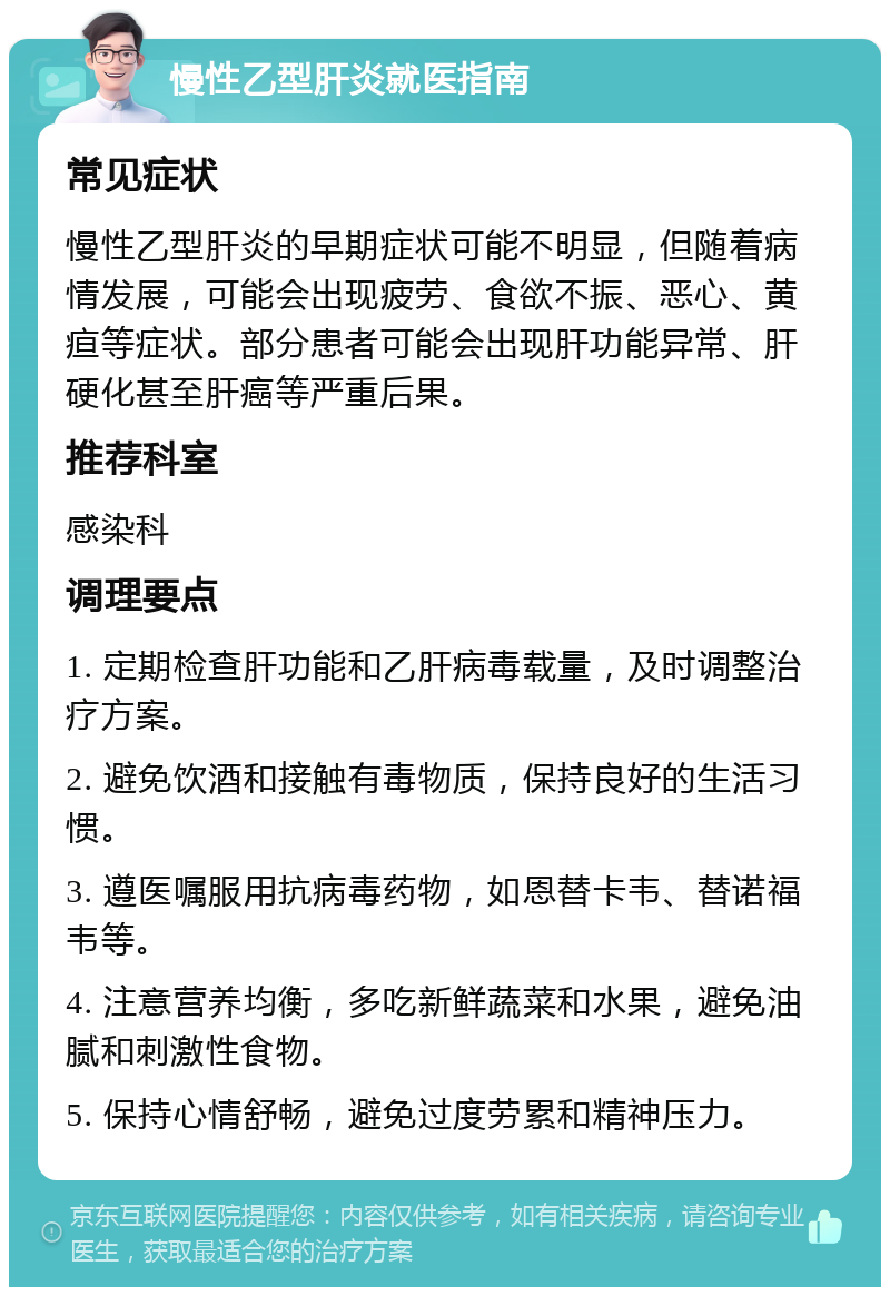 慢性乙型肝炎就医指南 常见症状 慢性乙型肝炎的早期症状可能不明显，但随着病情发展，可能会出现疲劳、食欲不振、恶心、黄疸等症状。部分患者可能会出现肝功能异常、肝硬化甚至肝癌等严重后果。 推荐科室 感染科 调理要点 1. 定期检查肝功能和乙肝病毒载量，及时调整治疗方案。 2. 避免饮酒和接触有毒物质，保持良好的生活习惯。 3. 遵医嘱服用抗病毒药物，如恩替卡韦、替诺福韦等。 4. 注意营养均衡，多吃新鲜蔬菜和水果，避免油腻和刺激性食物。 5. 保持心情舒畅，避免过度劳累和精神压力。