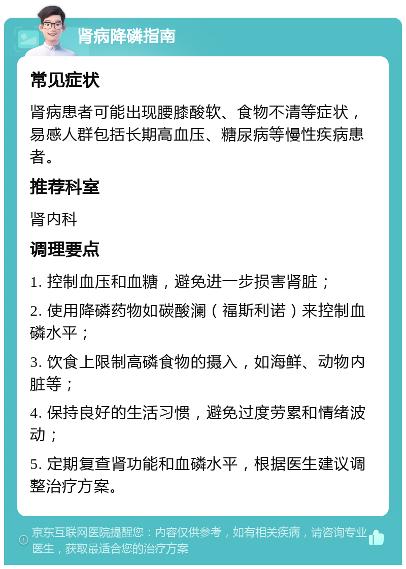 肾病降磷指南 常见症状 肾病患者可能出现腰膝酸软、食物不清等症状，易感人群包括长期高血压、糖尿病等慢性疾病患者。 推荐科室 肾内科 调理要点 1. 控制血压和血糖，避免进一步损害肾脏； 2. 使用降磷药物如碳酸澜（福斯利诺）来控制血磷水平； 3. 饮食上限制高磷食物的摄入，如海鲜、动物内脏等； 4. 保持良好的生活习惯，避免过度劳累和情绪波动； 5. 定期复查肾功能和血磷水平，根据医生建议调整治疗方案。