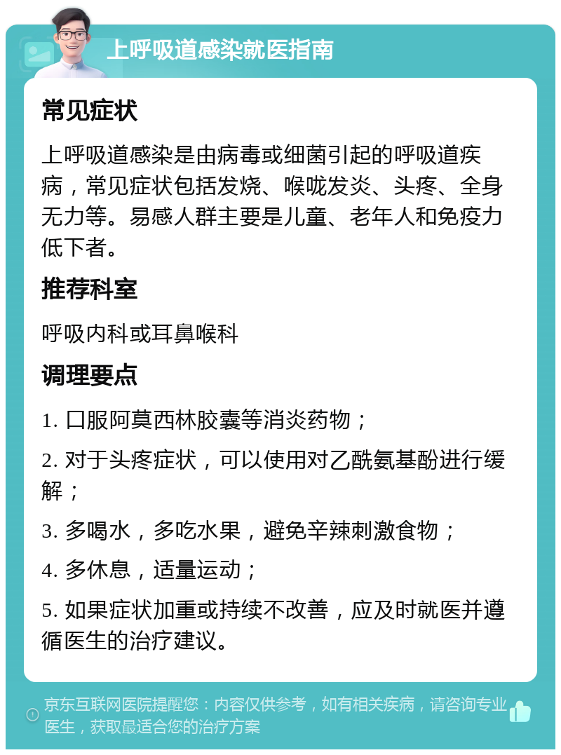 上呼吸道感染就医指南 常见症状 上呼吸道感染是由病毒或细菌引起的呼吸道疾病，常见症状包括发烧、喉咙发炎、头疼、全身无力等。易感人群主要是儿童、老年人和免疫力低下者。 推荐科室 呼吸内科或耳鼻喉科 调理要点 1. 口服阿莫西林胶囊等消炎药物； 2. 对于头疼症状，可以使用对乙酰氨基酚进行缓解； 3. 多喝水，多吃水果，避免辛辣刺激食物； 4. 多休息，适量运动； 5. 如果症状加重或持续不改善，应及时就医并遵循医生的治疗建议。