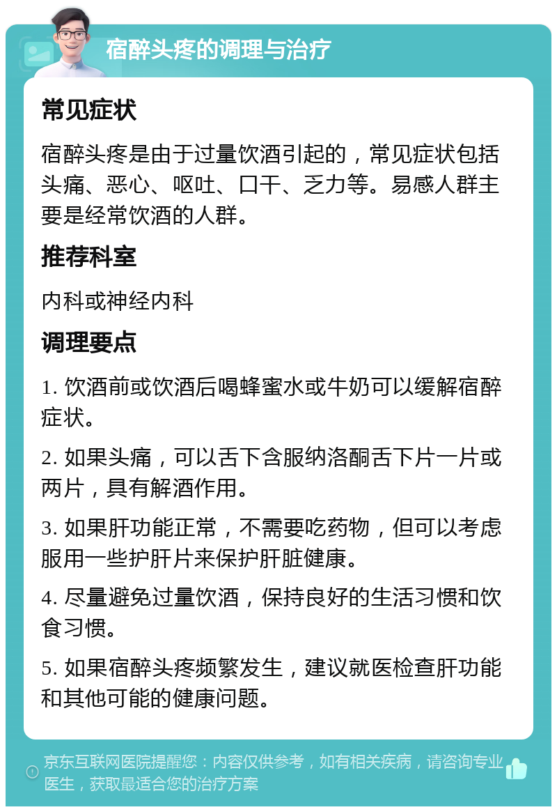 宿醉头疼的调理与治疗 常见症状 宿醉头疼是由于过量饮酒引起的，常见症状包括头痛、恶心、呕吐、口干、乏力等。易感人群主要是经常饮酒的人群。 推荐科室 内科或神经内科 调理要点 1. 饮酒前或饮酒后喝蜂蜜水或牛奶可以缓解宿醉症状。 2. 如果头痛，可以舌下含服纳洛酮舌下片一片或两片，具有解酒作用。 3. 如果肝功能正常，不需要吃药物，但可以考虑服用一些护肝片来保护肝脏健康。 4. 尽量避免过量饮酒，保持良好的生活习惯和饮食习惯。 5. 如果宿醉头疼频繁发生，建议就医检查肝功能和其他可能的健康问题。