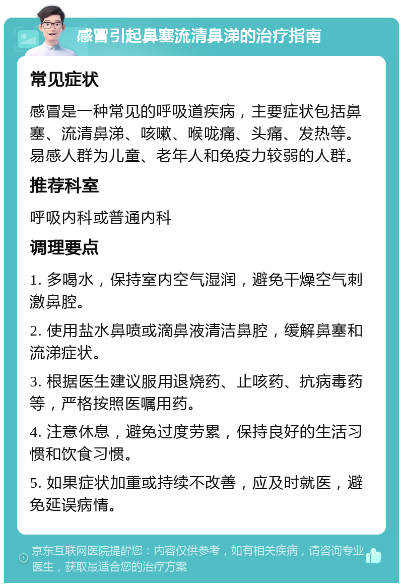 感冒引起鼻塞流清鼻涕的治疗指南 常见症状 感冒是一种常见的呼吸道疾病，主要症状包括鼻塞、流清鼻涕、咳嗽、喉咙痛、头痛、发热等。易感人群为儿童、老年人和免疫力较弱的人群。 推荐科室 呼吸内科或普通内科 调理要点 1. 多喝水，保持室内空气湿润，避免干燥空气刺激鼻腔。 2. 使用盐水鼻喷或滴鼻液清洁鼻腔，缓解鼻塞和流涕症状。 3. 根据医生建议服用退烧药、止咳药、抗病毒药等，严格按照医嘱用药。 4. 注意休息，避免过度劳累，保持良好的生活习惯和饮食习惯。 5. 如果症状加重或持续不改善，应及时就医，避免延误病情。