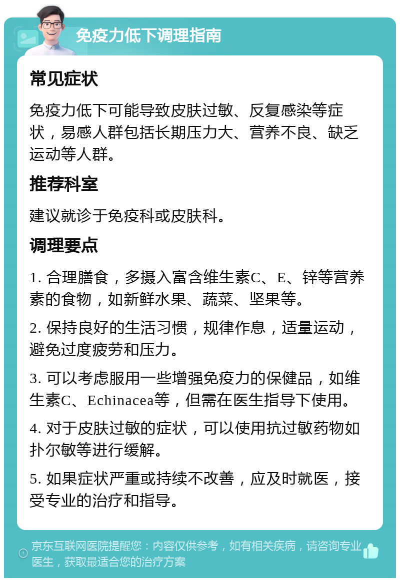 免疫力低下调理指南 常见症状 免疫力低下可能导致皮肤过敏、反复感染等症状，易感人群包括长期压力大、营养不良、缺乏运动等人群。 推荐科室 建议就诊于免疫科或皮肤科。 调理要点 1. 合理膳食，多摄入富含维生素C、E、锌等营养素的食物，如新鲜水果、蔬菜、坚果等。 2. 保持良好的生活习惯，规律作息，适量运动，避免过度疲劳和压力。 3. 可以考虑服用一些增强免疫力的保健品，如维生素C、Echinacea等，但需在医生指导下使用。 4. 对于皮肤过敏的症状，可以使用抗过敏药物如扑尔敏等进行缓解。 5. 如果症状严重或持续不改善，应及时就医，接受专业的治疗和指导。