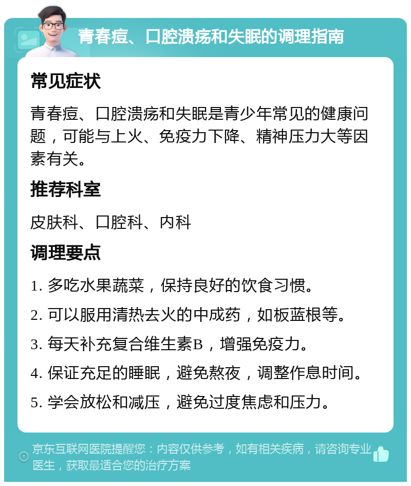 青春痘、口腔溃疡和失眠的调理指南 常见症状 青春痘、口腔溃疡和失眠是青少年常见的健康问题，可能与上火、免疫力下降、精神压力大等因素有关。 推荐科室 皮肤科、口腔科、内科 调理要点 1. 多吃水果蔬菜，保持良好的饮食习惯。 2. 可以服用清热去火的中成药，如板蓝根等。 3. 每天补充复合维生素B，增强免疫力。 4. 保证充足的睡眠，避免熬夜，调整作息时间。 5. 学会放松和减压，避免过度焦虑和压力。