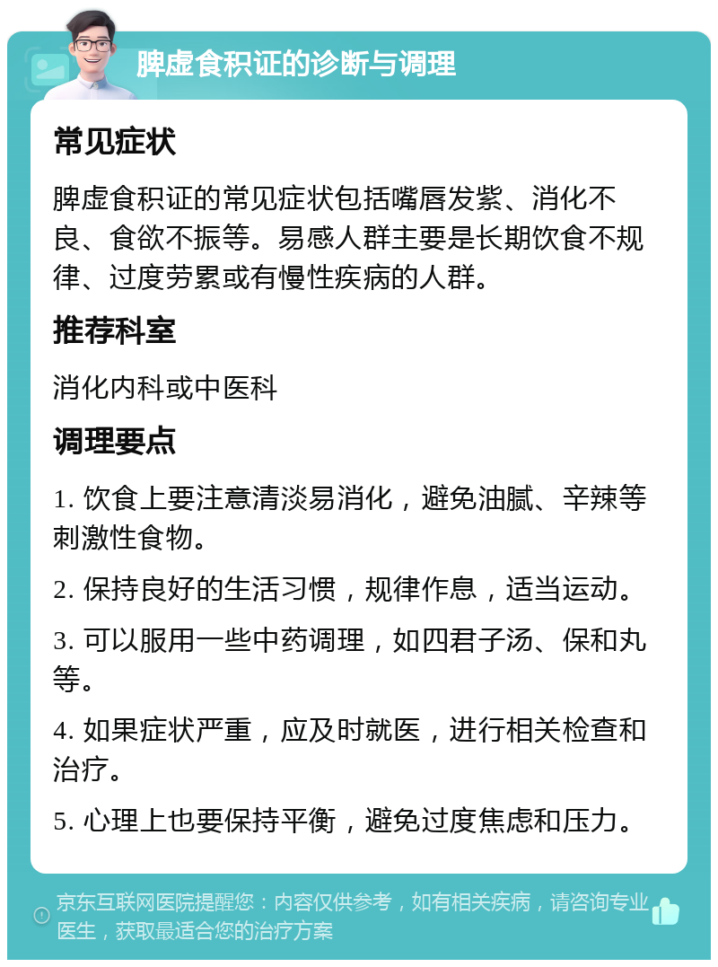 脾虚食积证的诊断与调理 常见症状 脾虚食积证的常见症状包括嘴唇发紫、消化不良、食欲不振等。易感人群主要是长期饮食不规律、过度劳累或有慢性疾病的人群。 推荐科室 消化内科或中医科 调理要点 1. 饮食上要注意清淡易消化，避免油腻、辛辣等刺激性食物。 2. 保持良好的生活习惯，规律作息，适当运动。 3. 可以服用一些中药调理，如四君子汤、保和丸等。 4. 如果症状严重，应及时就医，进行相关检查和治疗。 5. 心理上也要保持平衡，避免过度焦虑和压力。