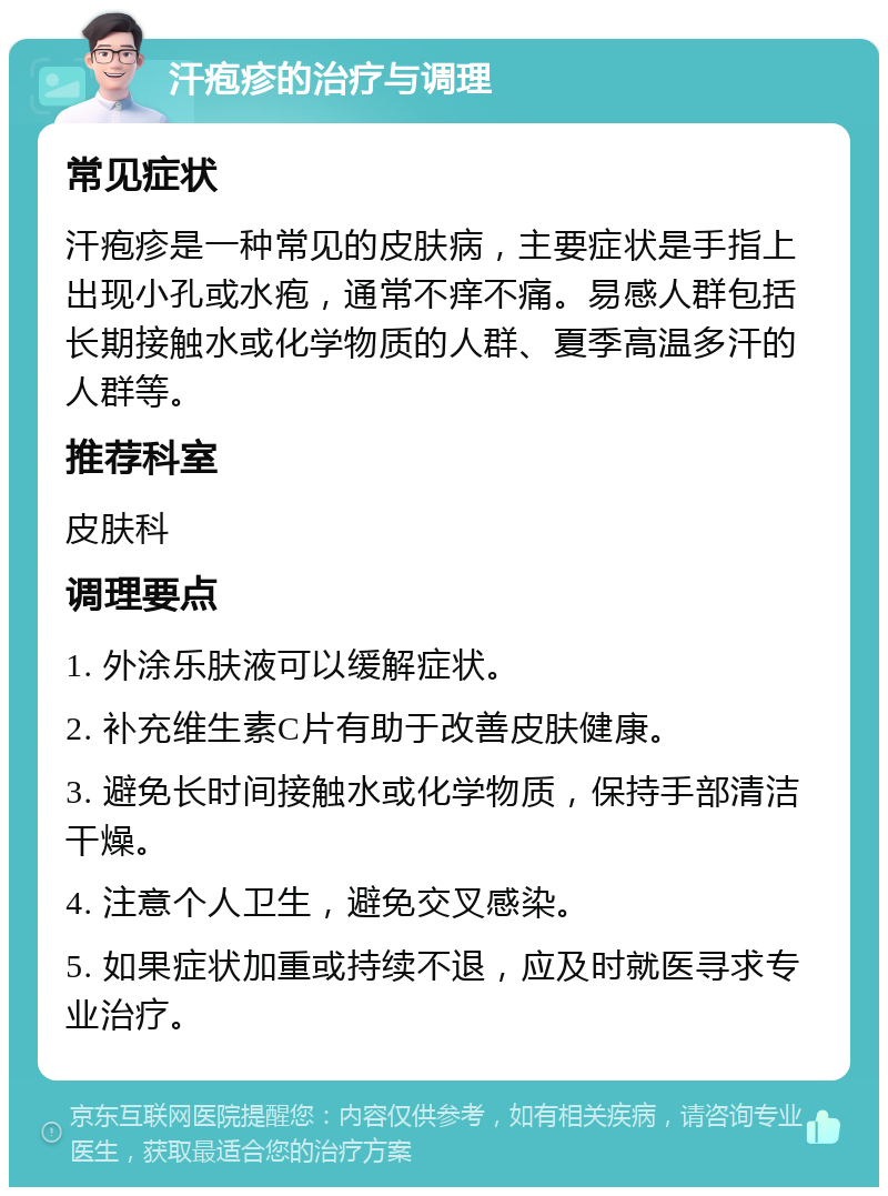 汗疱疹的治疗与调理 常见症状 汗疱疹是一种常见的皮肤病，主要症状是手指上出现小孔或水疱，通常不痒不痛。易感人群包括长期接触水或化学物质的人群、夏季高温多汗的人群等。 推荐科室 皮肤科 调理要点 1. 外涂乐肤液可以缓解症状。 2. 补充维生素C片有助于改善皮肤健康。 3. 避免长时间接触水或化学物质，保持手部清洁干燥。 4. 注意个人卫生，避免交叉感染。 5. 如果症状加重或持续不退，应及时就医寻求专业治疗。