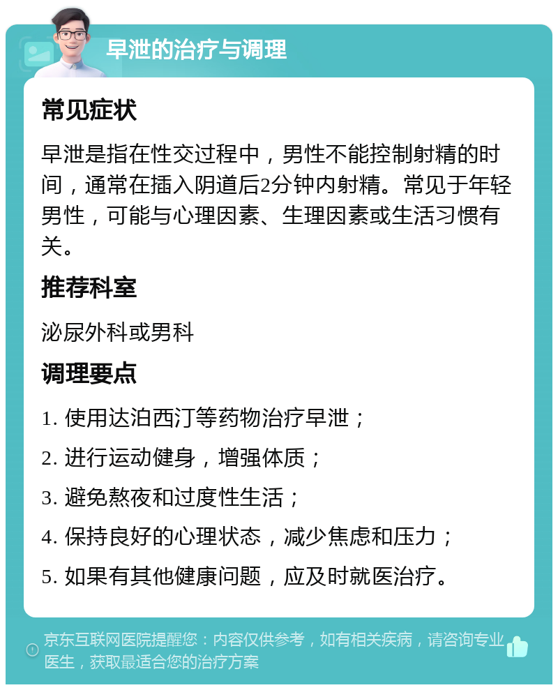 早泄的治疗与调理 常见症状 早泄是指在性交过程中，男性不能控制射精的时间，通常在插入阴道后2分钟内射精。常见于年轻男性，可能与心理因素、生理因素或生活习惯有关。 推荐科室 泌尿外科或男科 调理要点 1. 使用达泊西汀等药物治疗早泄； 2. 进行运动健身，增强体质； 3. 避免熬夜和过度性生活； 4. 保持良好的心理状态，减少焦虑和压力； 5. 如果有其他健康问题，应及时就医治疗。