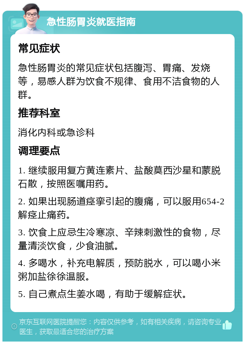 急性肠胃炎就医指南 常见症状 急性肠胃炎的常见症状包括腹泻、胃痛、发烧等，易感人群为饮食不规律、食用不洁食物的人群。 推荐科室 消化内科或急诊科 调理要点 1. 继续服用复方黄连素片、盐酸莫西沙星和蒙脱石散，按照医嘱用药。 2. 如果出现肠道痉挛引起的腹痛，可以服用654-2解痉止痛药。 3. 饮食上应忌生冷寒凉、辛辣刺激性的食物，尽量清淡饮食，少食油腻。 4. 多喝水，补充电解质，预防脱水，可以喝小米粥加盐徐徐温服。 5. 自己煮点生姜水喝，有助于缓解症状。