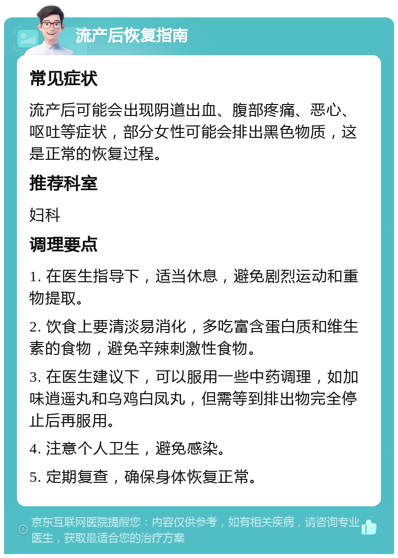 流产后恢复指南 常见症状 流产后可能会出现阴道出血、腹部疼痛、恶心、呕吐等症状，部分女性可能会排出黑色物质，这是正常的恢复过程。 推荐科室 妇科 调理要点 1. 在医生指导下，适当休息，避免剧烈运动和重物提取。 2. 饮食上要清淡易消化，多吃富含蛋白质和维生素的食物，避免辛辣刺激性食物。 3. 在医生建议下，可以服用一些中药调理，如加味逍遥丸和乌鸡白凤丸，但需等到排出物完全停止后再服用。 4. 注意个人卫生，避免感染。 5. 定期复查，确保身体恢复正常。