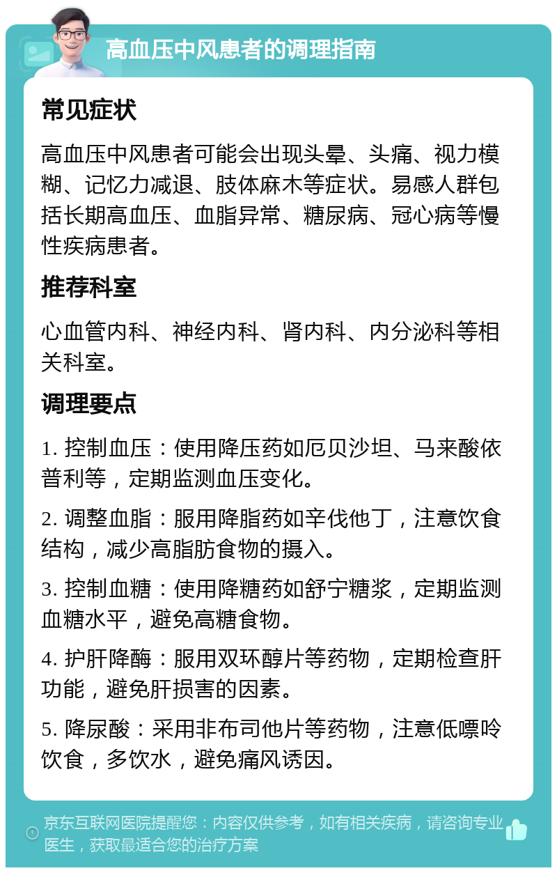 高血压中风患者的调理指南 常见症状 高血压中风患者可能会出现头晕、头痛、视力模糊、记忆力减退、肢体麻木等症状。易感人群包括长期高血压、血脂异常、糖尿病、冠心病等慢性疾病患者。 推荐科室 心血管内科、神经内科、肾内科、内分泌科等相关科室。 调理要点 1. 控制血压：使用降压药如厄贝沙坦、马来酸依普利等，定期监测血压变化。 2. 调整血脂：服用降脂药如辛伐他丁，注意饮食结构，减少高脂肪食物的摄入。 3. 控制血糖：使用降糖药如舒宁糖浆，定期监测血糖水平，避免高糖食物。 4. 护肝降酶：服用双环醇片等药物，定期检查肝功能，避免肝损害的因素。 5. 降尿酸：采用非布司他片等药物，注意低嘌呤饮食，多饮水，避免痛风诱因。