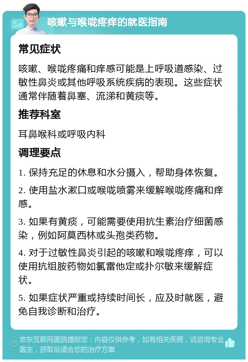 咳嗽与喉咙疼痒的就医指南 常见症状 咳嗽、喉咙疼痛和痒感可能是上呼吸道感染、过敏性鼻炎或其他呼吸系统疾病的表现。这些症状通常伴随着鼻塞、流涕和黄痰等。 推荐科室 耳鼻喉科或呼吸内科 调理要点 1. 保持充足的休息和水分摄入，帮助身体恢复。 2. 使用盐水漱口或喉咙喷雾来缓解喉咙疼痛和痒感。 3. 如果有黄痰，可能需要使用抗生素治疗细菌感染，例如阿莫西林或头孢类药物。 4. 对于过敏性鼻炎引起的咳嗽和喉咙疼痒，可以使用抗组胺药物如氯雷他定或扑尔敏来缓解症状。 5. 如果症状严重或持续时间长，应及时就医，避免自我诊断和治疗。